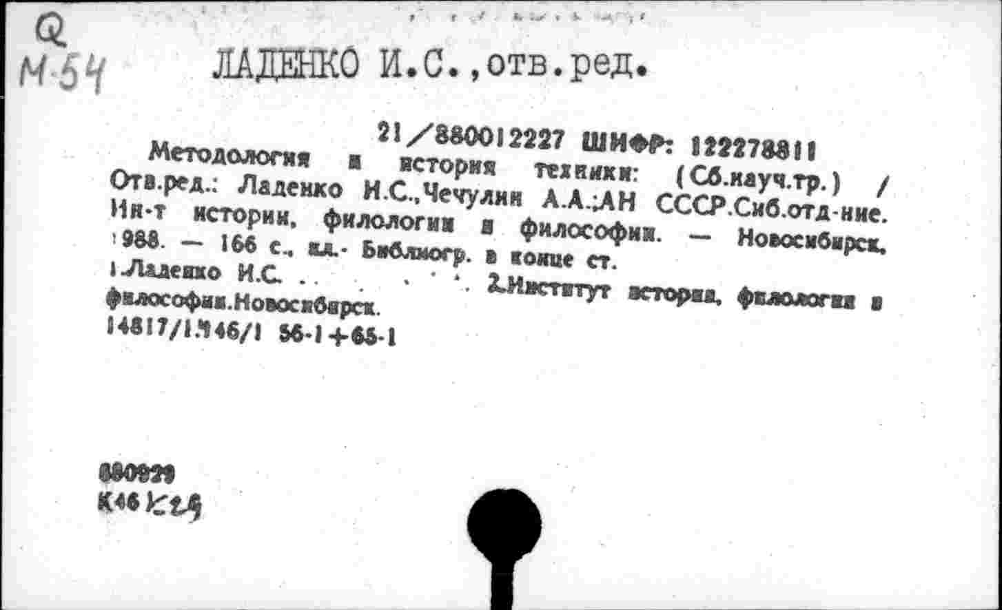 ﻿£
М5Ч
ЛАДЕНКО И.С. »отв.ред.
21/880012227 ШИФЛ 122278811
Методология ■ история техники: (Сб.иауч.тр.) / Отв.ред.: Ладеико И.С.,Чечулин А.АЛН СССР.Сиб.отд-ние. Ин-т истории, филологии а философии. — Новосибирск.
988. — 168 с, ил.- Ьиблмогр. > конце ст.
I Ладеико И .С. ..	. ХИнститут истории. филологи ■
философии.Новосибирск 14817/1.448/1 58-1+65 1
мот К4вкх4